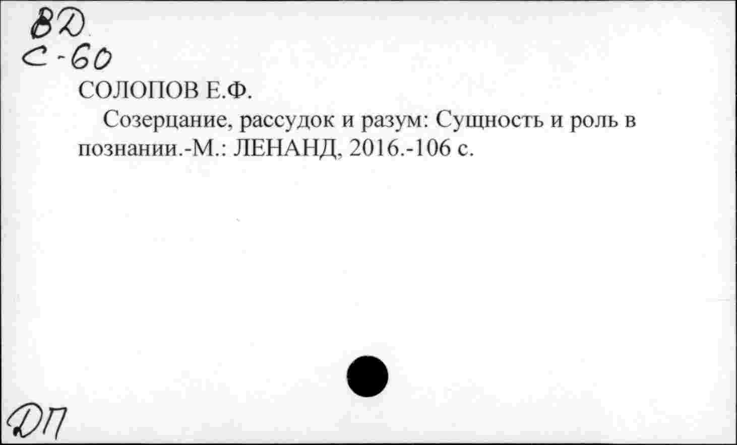 ﻿87
СОЛОПОВ Е.Ф.
Созерцание, рассудок и разум: Сущность и роль в познании.-М.: ЛЕНАНД, 2016.-106 с.
ФП